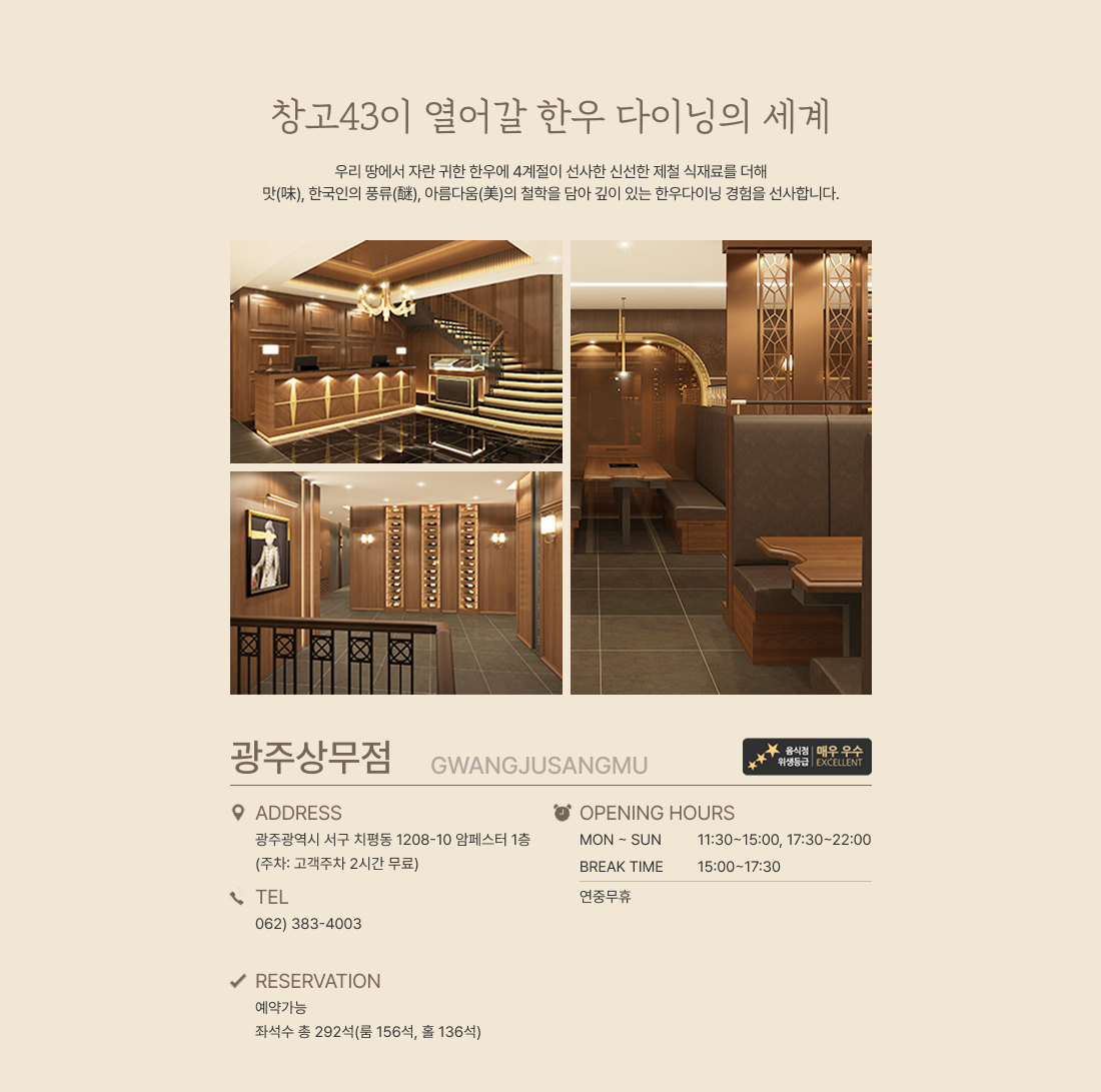ALWAYS TOP QUALITY CHANGGO 43 1g도 속이지 않는‘정량’과 언제나 한결같은  ‘맛’과 고객과의 ‘약속’을‘ 꼭 지켜낸다’는 의미를 담고 있는
창고 43의 모든 매장에서는 최고급 한우만을 제공합니다. -ADDRESS  광주광역시 서구 치평동 1208-10 암페스터 1층 (주차 : 고객주차 2시간 무료) TEL 062)383-4003